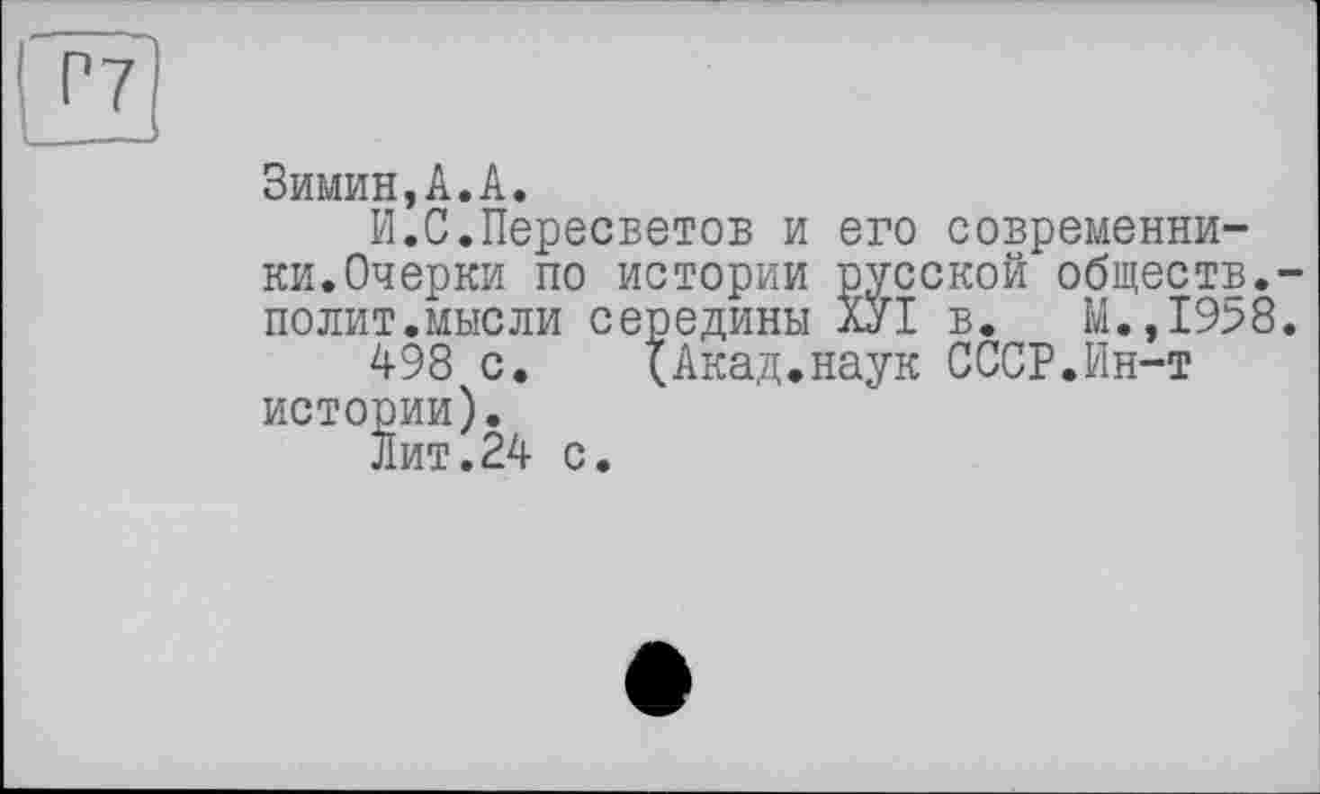 ﻿Г7
Зимин,А.А.
И.С.Пересветов и его современники.Очерки по истории русской обществ.-полит.мысли середины ХУІ в. М.,1958.
498 с. {Акад.наук СССР.Ин-т истории).
Лит.24 с.